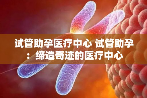 试管助孕医疗中心 试管助孕：缔造奇迹的医疗中心