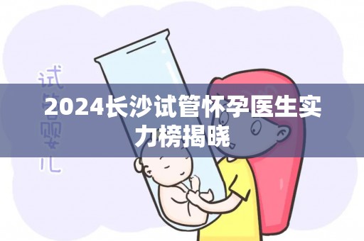 2024长沙试管怀孕医生实力榜揭晓 2024长沙试管怀孕医生实力榜揭晓