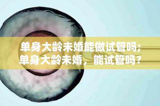 单身大龄未婚能做试管吗;单身大龄未婚，能试管吗？