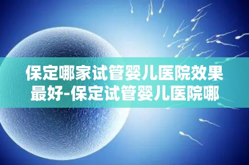 保定哪家试管婴儿医院效果最好-保定试管婴儿医院哪家效果最佳？揭秘权威排名