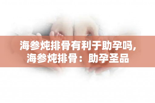 海参炖排骨有利于助孕吗,海参炖排骨：助孕圣品