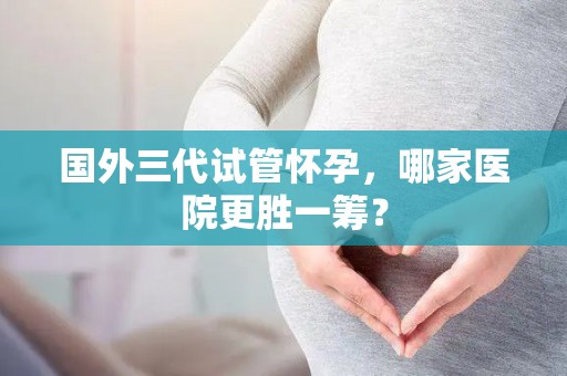 国外三代试管怀孕，哪家医院更胜一筹？