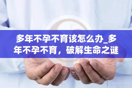 多年不孕不育该怎么办_多年不孕不育，破解生命之谜
