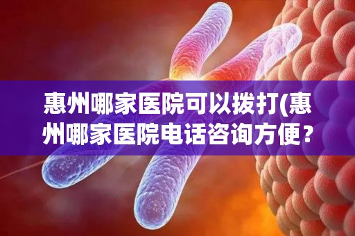 惠州哪家医院可以拨打(惠州哪家医院电话咨询方便？)