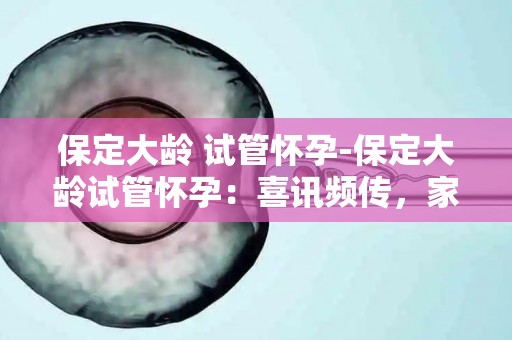 保定大龄 试管怀孕-保定大龄试管怀孕：喜讯频传，家庭幸福新起点