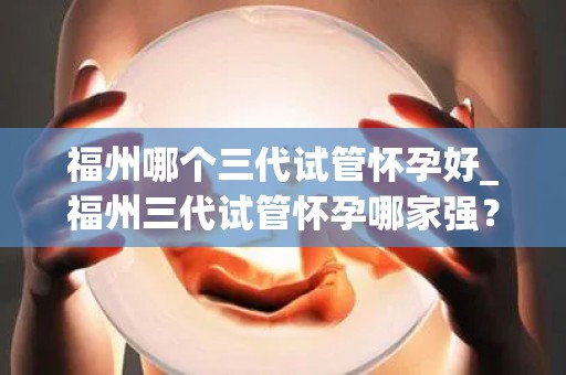 福州哪个三代试管怀孕好_福州三代试管怀孕哪家强？权威推荐