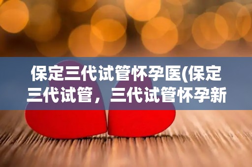 保定三代试管怀孕医(保定三代试管，三代试管怀孕新希望)
