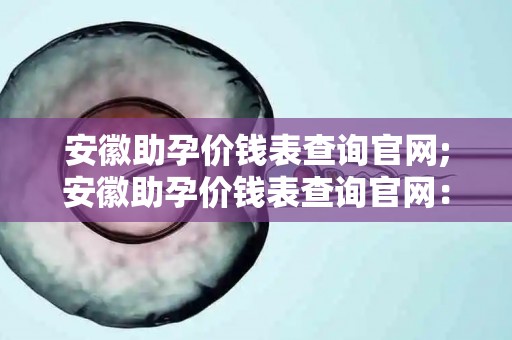 安徽助孕价钱表查询官网;安徽助孕价钱表查询官网：一站式服务，全面解答助孕疑问