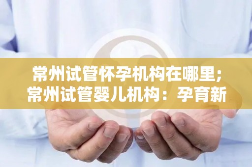 常州试管怀孕机构在哪里;常州试管婴儿机构：孕育新生命的摇篮