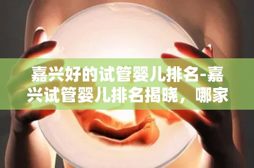 嘉兴好的试管婴儿排名-嘉兴试管婴儿排名揭晓，哪家医院领先？