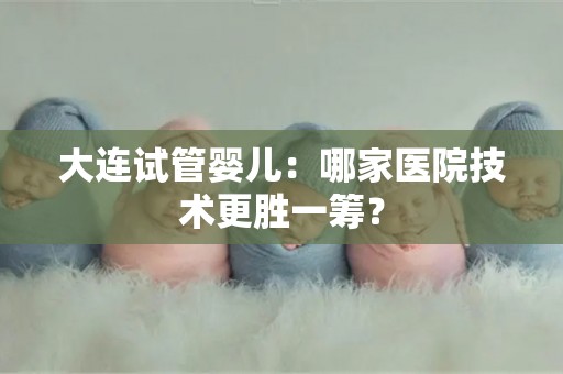 大连试管婴儿：哪家医院技术更胜一筹？