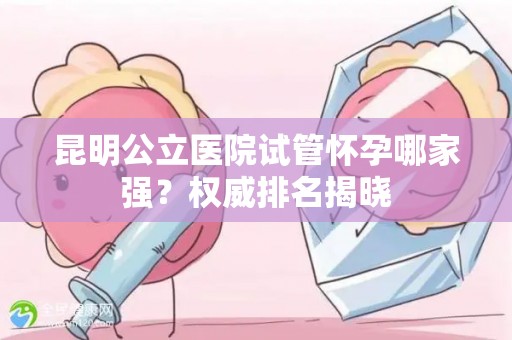 昆明公立医院试管怀孕哪家强？权威排名揭晓