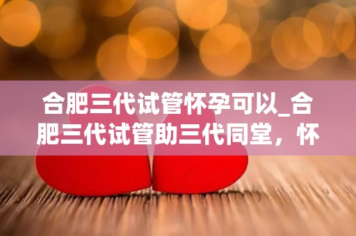 合肥三代试管怀孕可以_合肥三代试管助三代同堂，怀孕新篇章