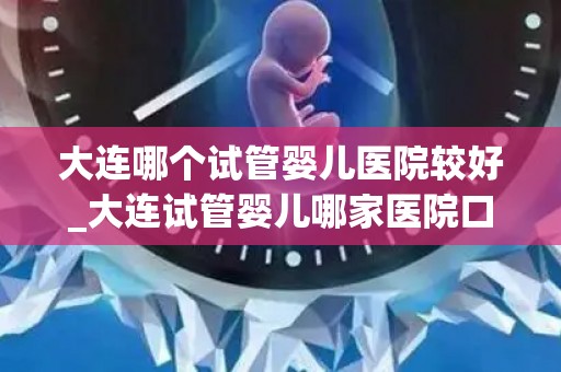 大连哪个试管婴儿医院较好_大连试管婴儿哪家医院口碑好？