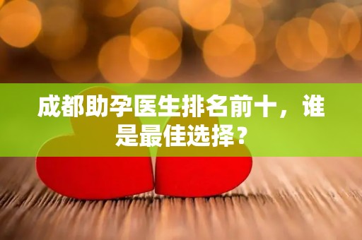 成都助孕医生排名前十，谁是最佳选择？