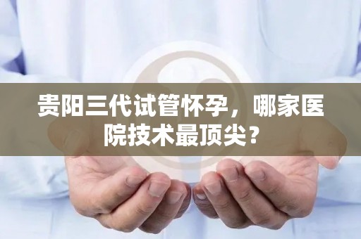 贵阳三代试管怀孕，哪家医院技术最顶尖？