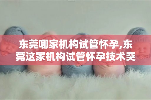 东莞哪家机构试管怀孕,东莞这家机构试管怀孕技术突破，助不孕家庭圆梦