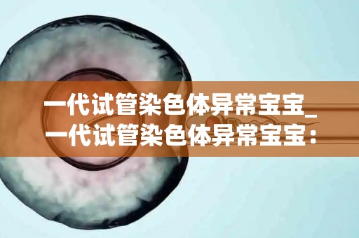 一代试管染色体异常宝宝_一代试管染色体异常宝宝：突破科技边界的奇迹