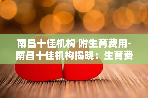 南昌十佳机构 附生育费用-南昌十佳机构揭晓：生育费用补贴哪家强？