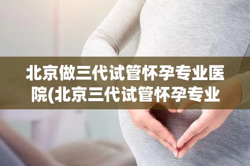 北京做三代试管怀孕专业医院(北京三代试管怀孕专业医院引领生育新篇章)