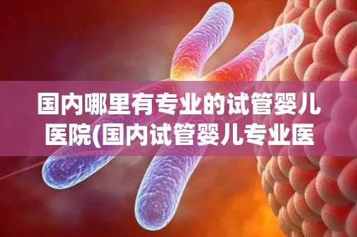 国内哪里有专业的试管婴儿医院(国内试管婴儿专业医院盘点：孕育希望之地)