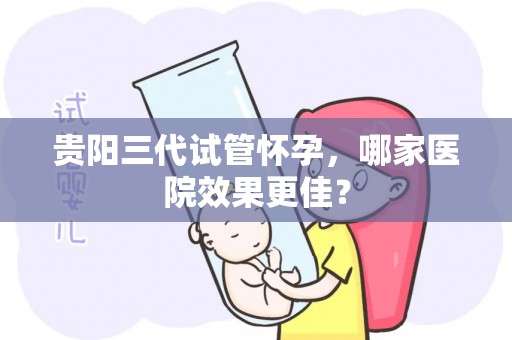 贵阳三代试管怀孕，哪家医院效果更佳？