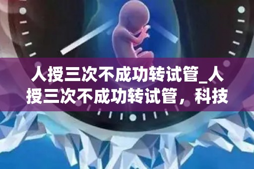 人授三次不成功转试管_人授三次不成功转试管，科技助力生命延续