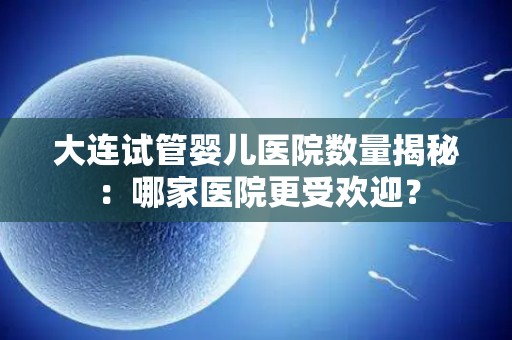 大连试管婴儿医院数量揭秘：哪家医院更受欢迎？
