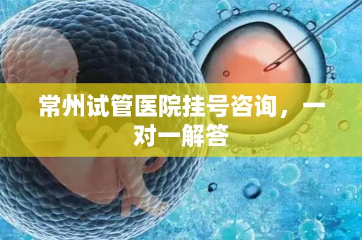 常州试管医院挂号咨询，一对一解答