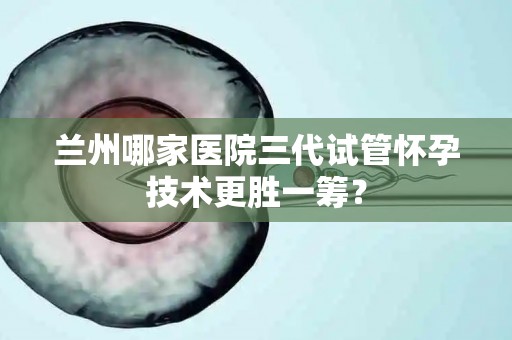 兰州哪家医院三代试管怀孕技术更胜一筹？