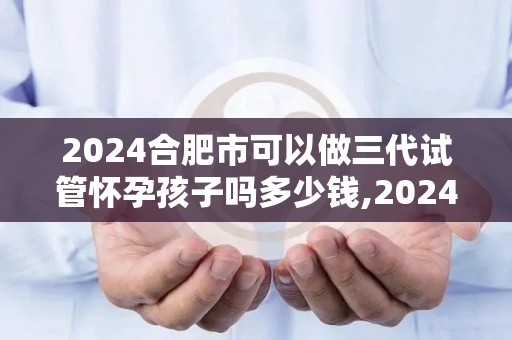 2024合肥市可以做三代试管怀孕孩子吗多少钱,2024合肥三代试管费用及怀孕可能性揭秘