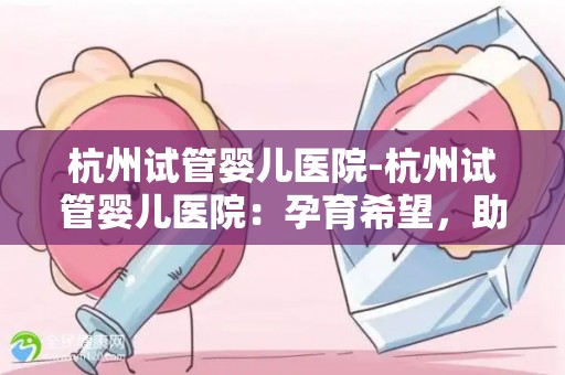 杭州试管婴儿医院-杭州试管婴儿医院：孕育希望，助力生命之旅