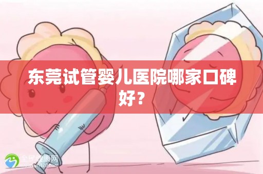 东莞试管婴儿医院哪家口碑好？